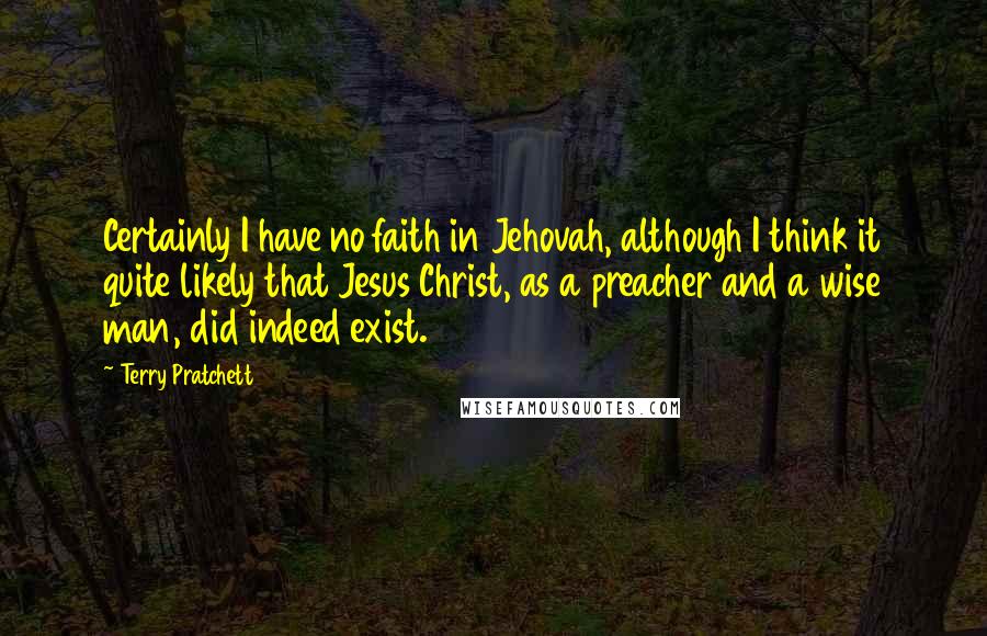 Terry Pratchett Quotes: Certainly I have no faith in Jehovah, although I think it quite likely that Jesus Christ, as a preacher and a wise man, did indeed exist.