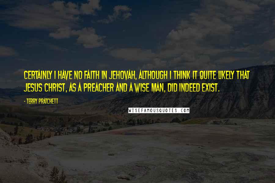 Terry Pratchett Quotes: Certainly I have no faith in Jehovah, although I think it quite likely that Jesus Christ, as a preacher and a wise man, did indeed exist.