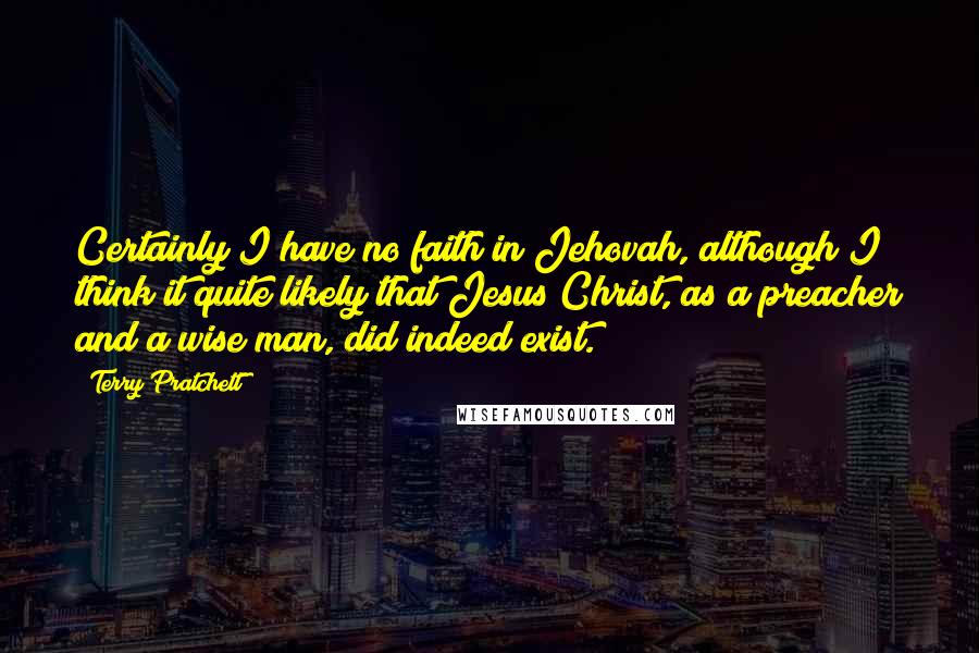 Terry Pratchett Quotes: Certainly I have no faith in Jehovah, although I think it quite likely that Jesus Christ, as a preacher and a wise man, did indeed exist.