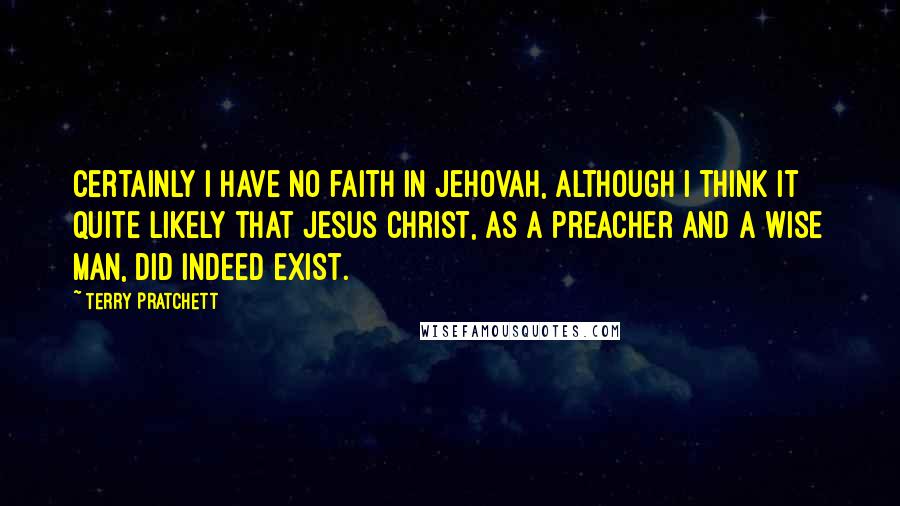 Terry Pratchett Quotes: Certainly I have no faith in Jehovah, although I think it quite likely that Jesus Christ, as a preacher and a wise man, did indeed exist.
