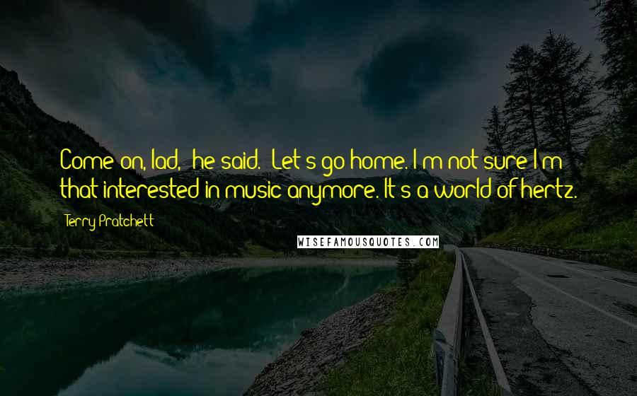 Terry Pratchett Quotes: Come on, lad," he said. "Let's go home. I'm not sure I'm that interested in music anymore. It's a world of hertz.
