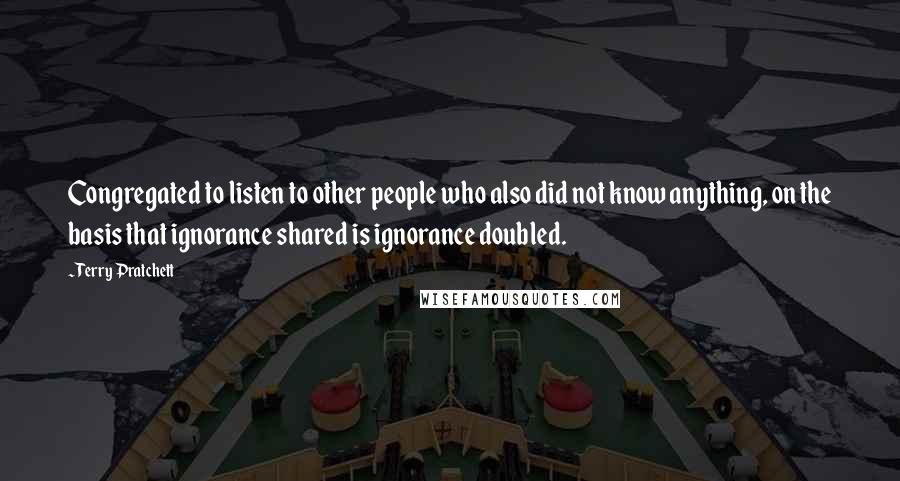 Terry Pratchett Quotes: Congregated to listen to other people who also did not know anything, on the basis that ignorance shared is ignorance doubled.