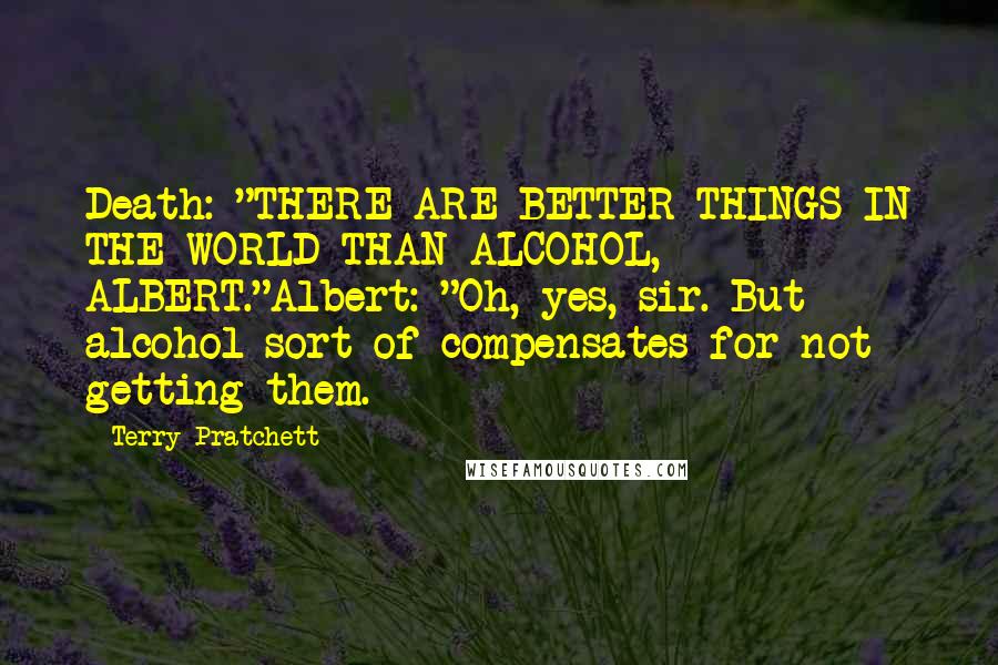 Terry Pratchett Quotes: Death: "THERE ARE BETTER THINGS IN THE WORLD THAN ALCOHOL, ALBERT."Albert: "Oh, yes, sir. But alcohol sort of compensates for not getting them.