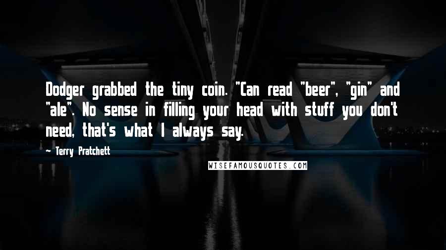 Terry Pratchett Quotes: Dodger grabbed the tiny coin. "Can read "beer", "gin" and "ale". No sense in filling your head with stuff you don't need, that's what I always say.