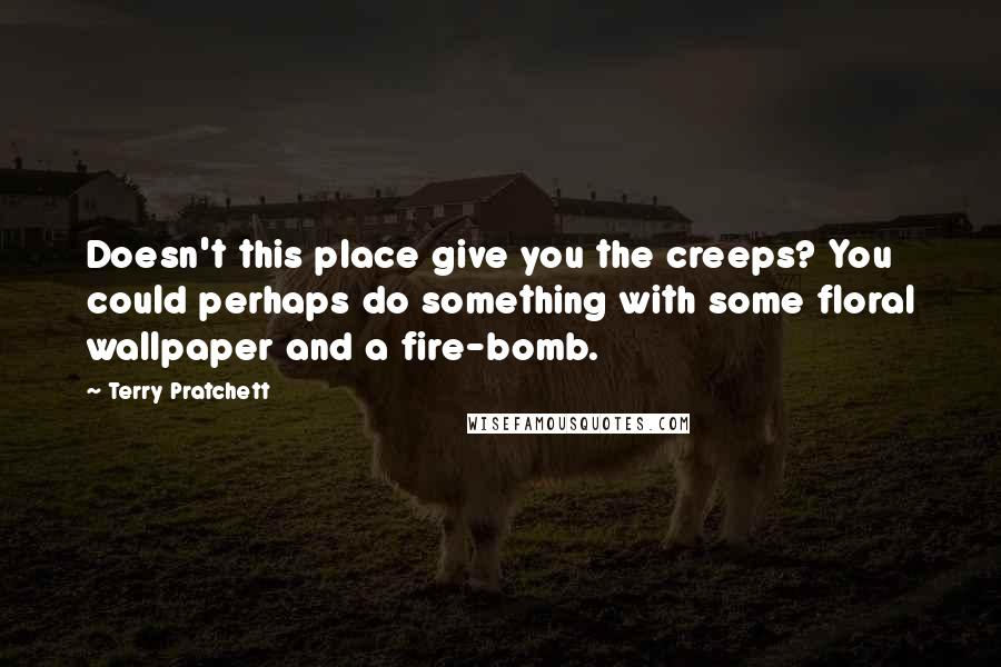 Terry Pratchett Quotes: Doesn't this place give you the creeps? You could perhaps do something with some floral wallpaper and a fire-bomb.