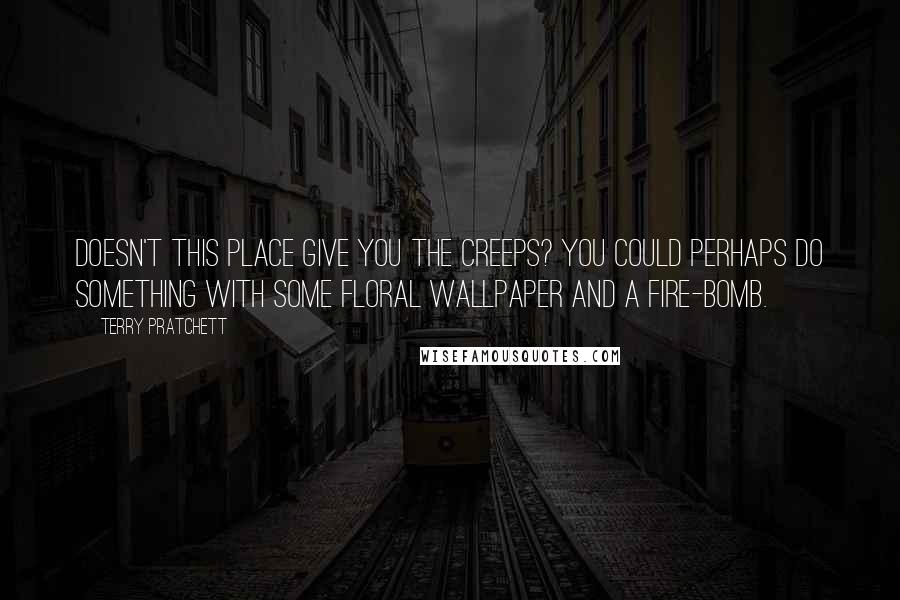 Terry Pratchett Quotes: Doesn't this place give you the creeps? You could perhaps do something with some floral wallpaper and a fire-bomb.