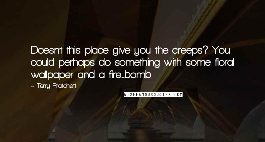 Terry Pratchett Quotes: Doesn't this place give you the creeps? You could perhaps do something with some floral wallpaper and a fire-bomb.