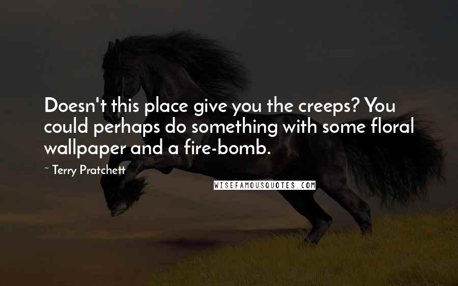 Terry Pratchett Quotes: Doesn't this place give you the creeps? You could perhaps do something with some floral wallpaper and a fire-bomb.