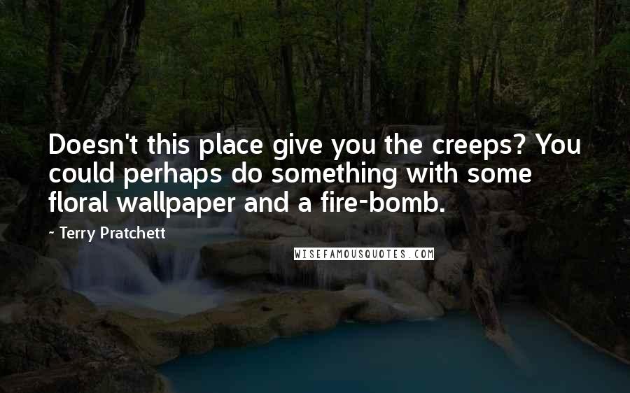 Terry Pratchett Quotes: Doesn't this place give you the creeps? You could perhaps do something with some floral wallpaper and a fire-bomb.