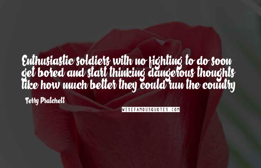 Terry Pratchett Quotes: Enthusiastic soldiers with no fighting to do soon get bored and start thinking dangerous thoughts, like how much better they could run the country.