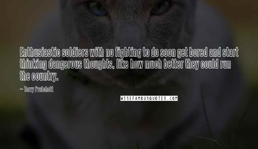 Terry Pratchett Quotes: Enthusiastic soldiers with no fighting to do soon get bored and start thinking dangerous thoughts, like how much better they could run the country.