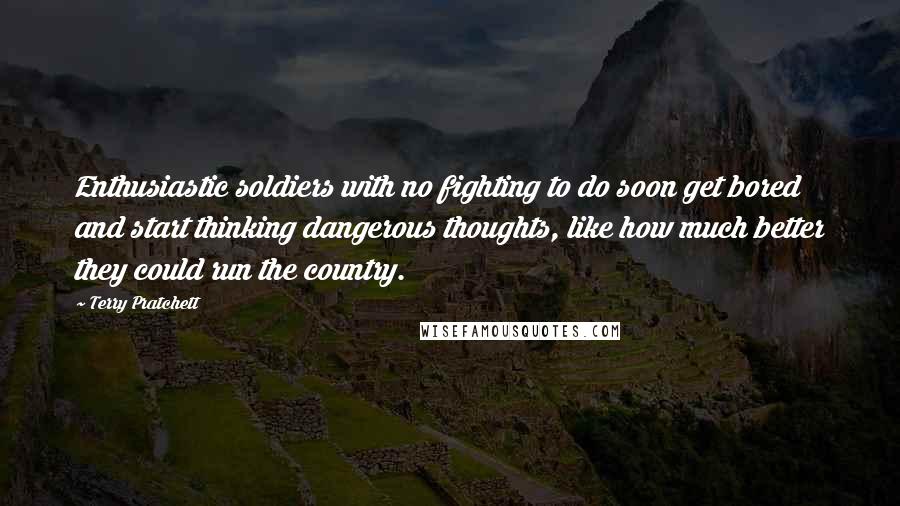 Terry Pratchett Quotes: Enthusiastic soldiers with no fighting to do soon get bored and start thinking dangerous thoughts, like how much better they could run the country.