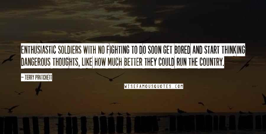 Terry Pratchett Quotes: Enthusiastic soldiers with no fighting to do soon get bored and start thinking dangerous thoughts, like how much better they could run the country.