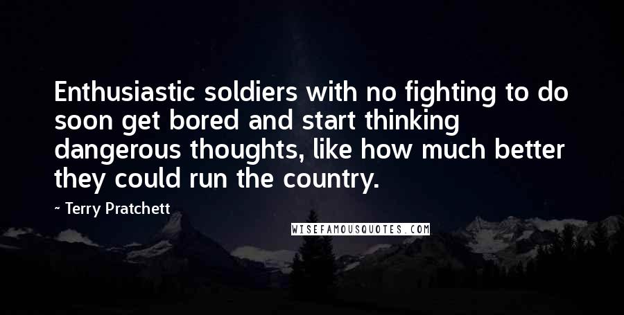 Terry Pratchett Quotes: Enthusiastic soldiers with no fighting to do soon get bored and start thinking dangerous thoughts, like how much better they could run the country.