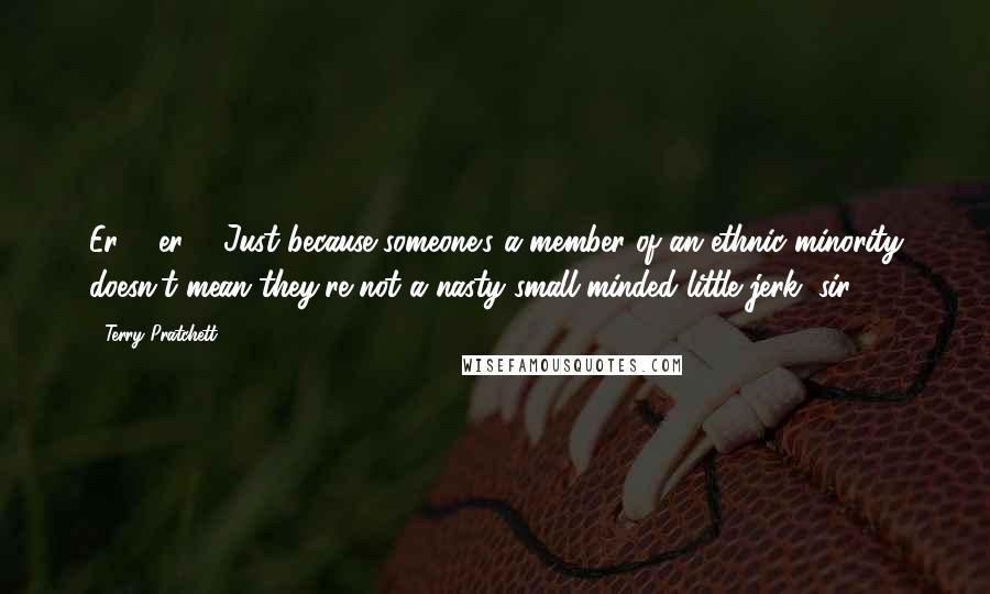 Terry Pratchett Quotes: Er ... er ... Just because someone's a member of an ethnic minority doesn't mean they're not a nasty small-minded little jerk, sir?