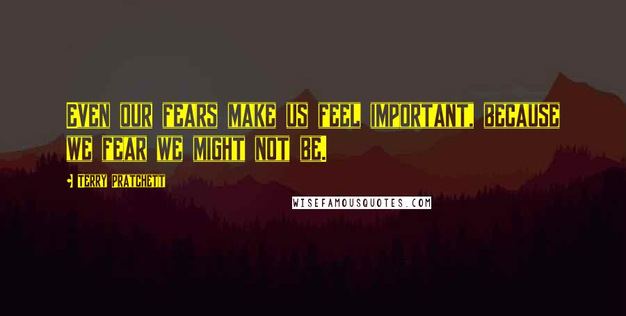 Terry Pratchett Quotes: Even our fears make us feel important, because we fear we might not be.