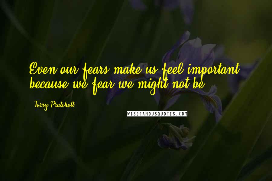 Terry Pratchett Quotes: Even our fears make us feel important, because we fear we might not be.