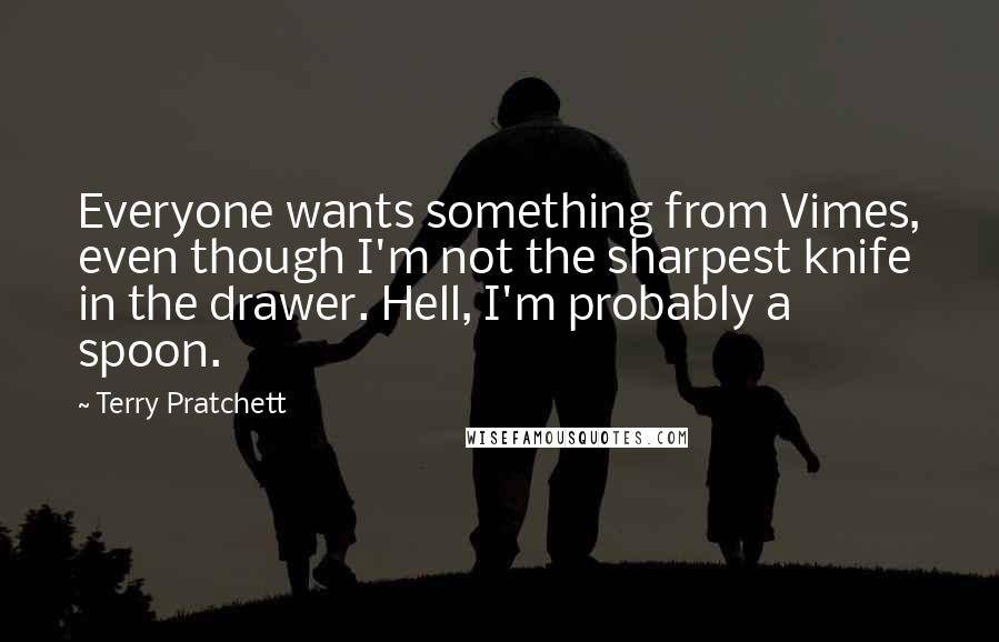 Terry Pratchett Quotes: Everyone wants something from Vimes, even though I'm not the sharpest knife in the drawer. Hell, I'm probably a spoon.