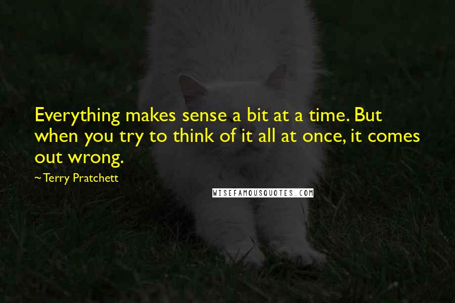 Terry Pratchett Quotes: Everything makes sense a bit at a time. But when you try to think of it all at once, it comes out wrong.