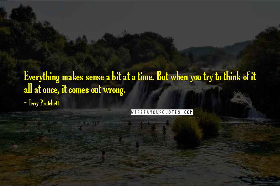 Terry Pratchett Quotes: Everything makes sense a bit at a time. But when you try to think of it all at once, it comes out wrong.