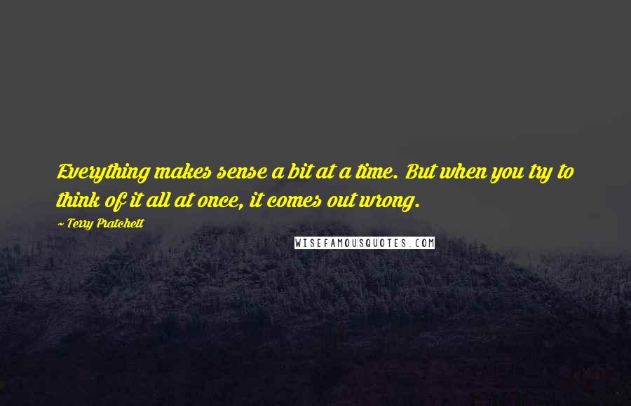 Terry Pratchett Quotes: Everything makes sense a bit at a time. But when you try to think of it all at once, it comes out wrong.