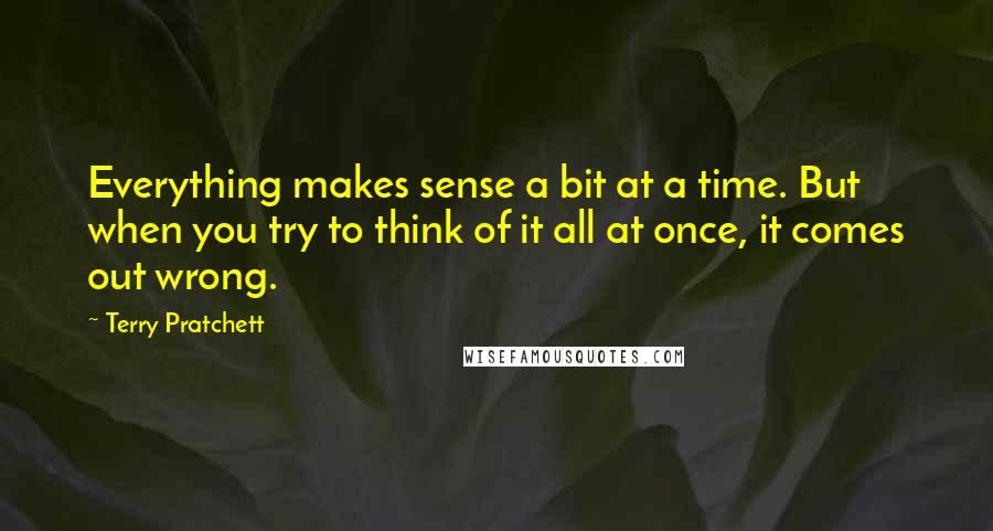 Terry Pratchett Quotes: Everything makes sense a bit at a time. But when you try to think of it all at once, it comes out wrong.