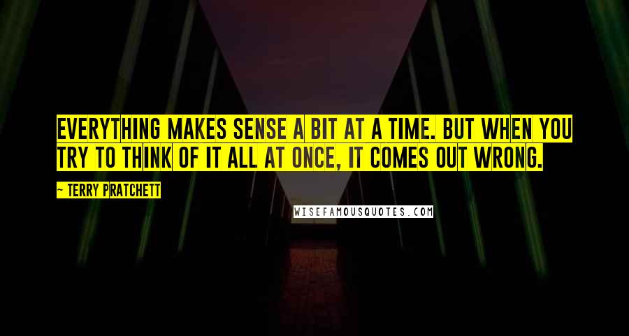 Terry Pratchett Quotes: Everything makes sense a bit at a time. But when you try to think of it all at once, it comes out wrong.