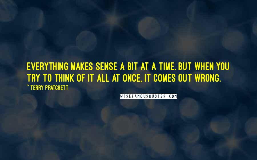 Terry Pratchett Quotes: Everything makes sense a bit at a time. But when you try to think of it all at once, it comes out wrong.