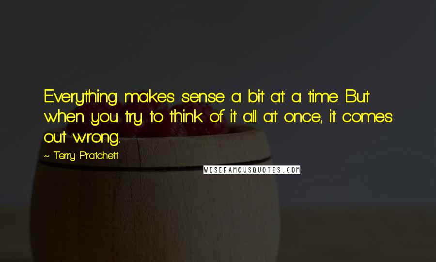 Terry Pratchett Quotes: Everything makes sense a bit at a time. But when you try to think of it all at once, it comes out wrong.