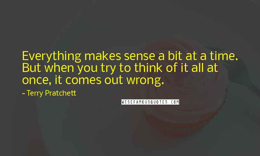 Terry Pratchett Quotes: Everything makes sense a bit at a time. But when you try to think of it all at once, it comes out wrong.