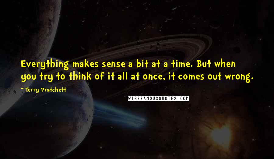 Terry Pratchett Quotes: Everything makes sense a bit at a time. But when you try to think of it all at once, it comes out wrong.