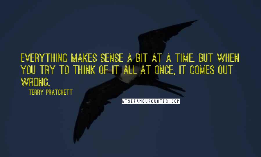 Terry Pratchett Quotes: Everything makes sense a bit at a time. But when you try to think of it all at once, it comes out wrong.