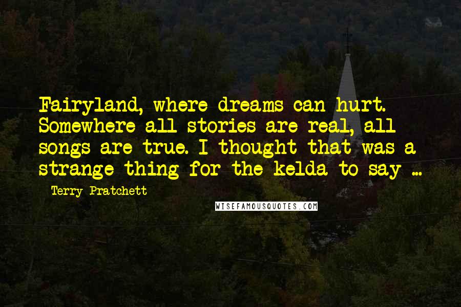 Terry Pratchett Quotes: Fairyland, where dreams can hurt. Somewhere all stories are real, all songs are true. I thought that was a strange thing for the kelda to say ...