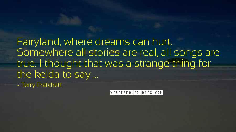 Terry Pratchett Quotes: Fairyland, where dreams can hurt. Somewhere all stories are real, all songs are true. I thought that was a strange thing for the kelda to say ...