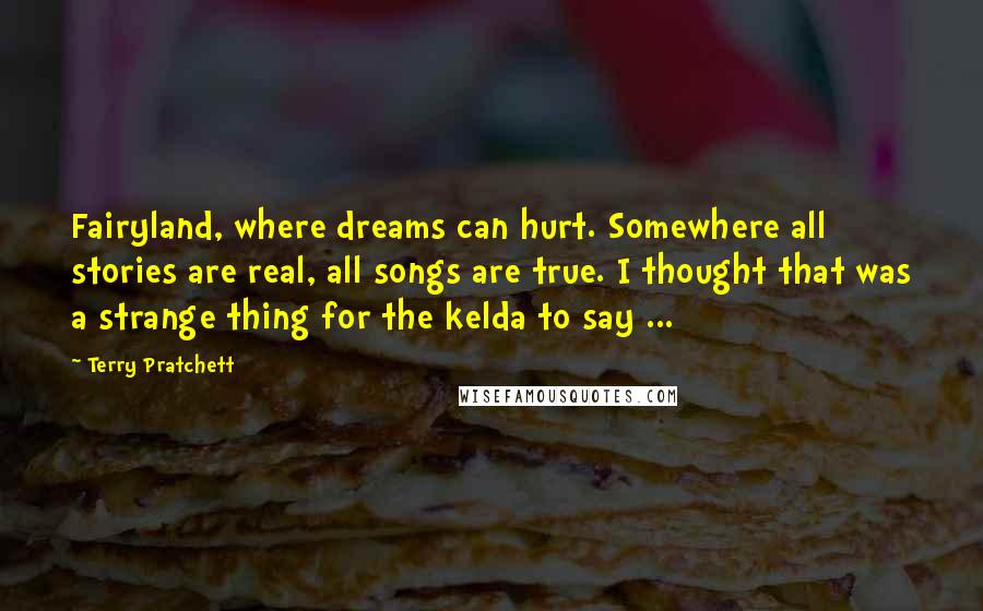 Terry Pratchett Quotes: Fairyland, where dreams can hurt. Somewhere all stories are real, all songs are true. I thought that was a strange thing for the kelda to say ...