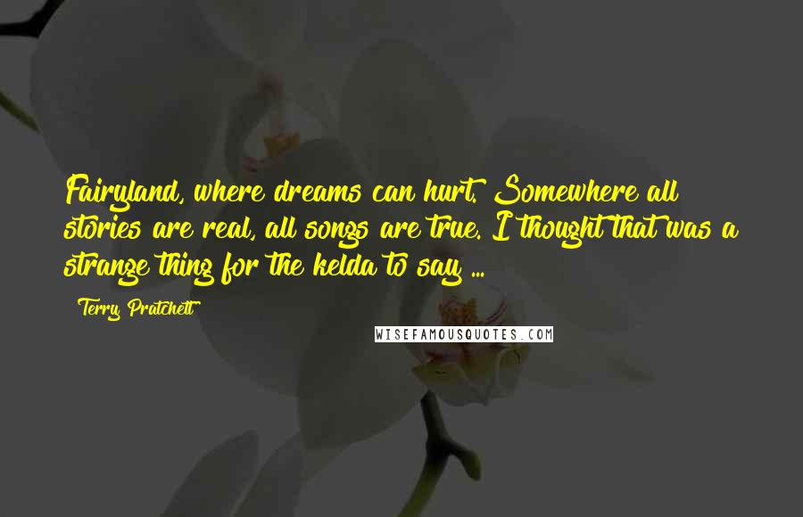 Terry Pratchett Quotes: Fairyland, where dreams can hurt. Somewhere all stories are real, all songs are true. I thought that was a strange thing for the kelda to say ...