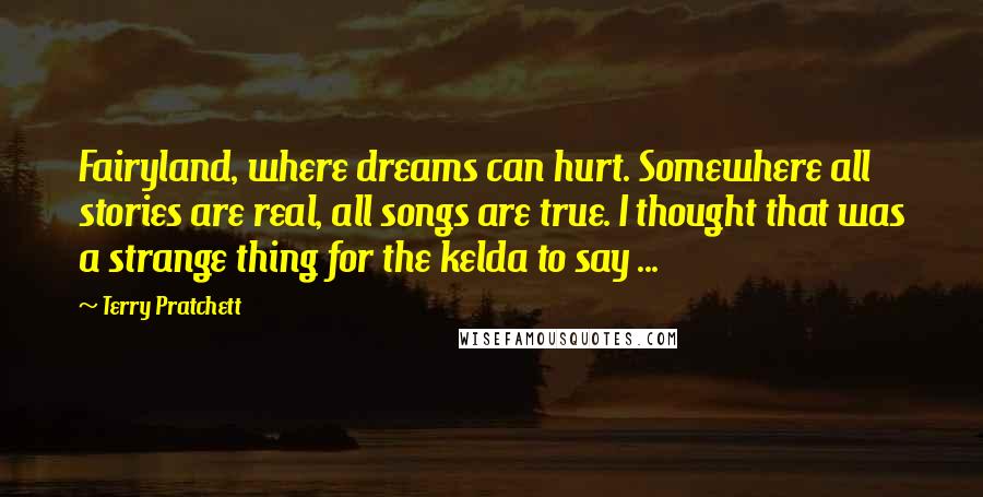 Terry Pratchett Quotes: Fairyland, where dreams can hurt. Somewhere all stories are real, all songs are true. I thought that was a strange thing for the kelda to say ...