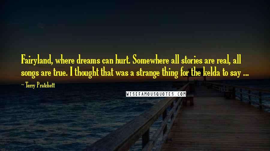 Terry Pratchett Quotes: Fairyland, where dreams can hurt. Somewhere all stories are real, all songs are true. I thought that was a strange thing for the kelda to say ...