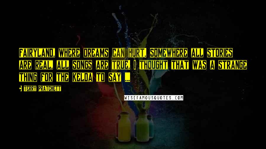 Terry Pratchett Quotes: Fairyland, where dreams can hurt. Somewhere all stories are real, all songs are true. I thought that was a strange thing for the kelda to say ...