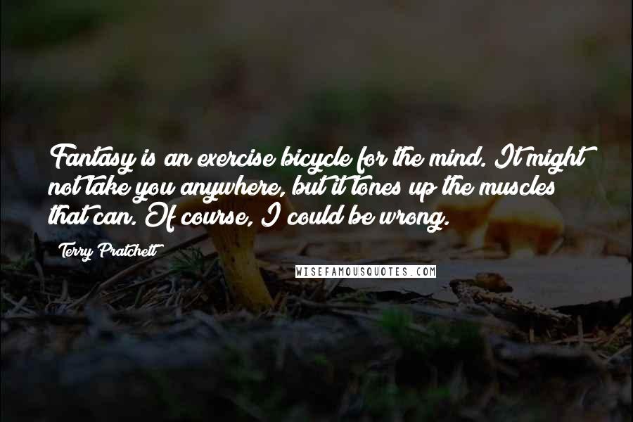 Terry Pratchett Quotes: Fantasy is an exercise bicycle for the mind. It might not take you anywhere, but it tones up the muscles that can. Of course, I could be wrong.