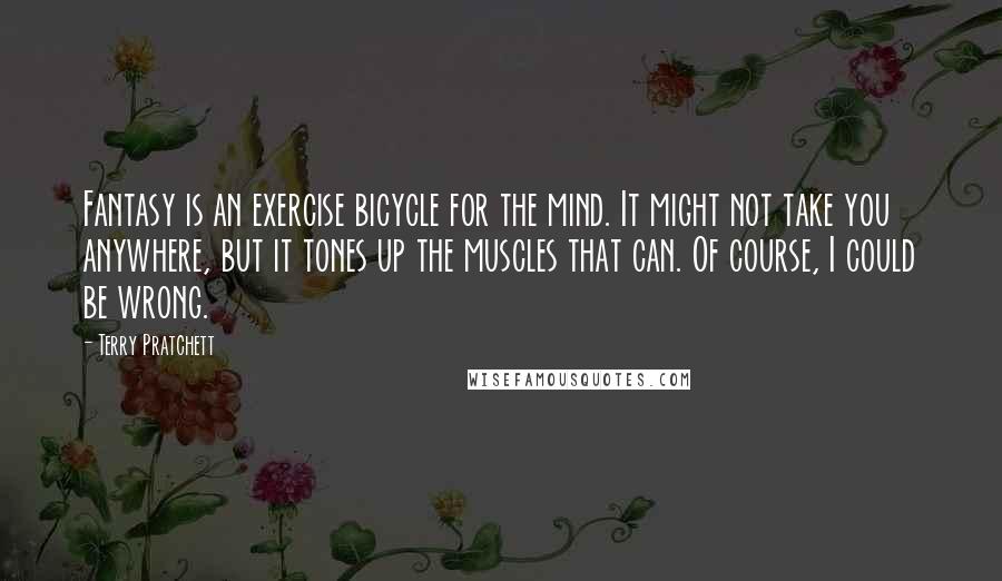Terry Pratchett Quotes: Fantasy is an exercise bicycle for the mind. It might not take you anywhere, but it tones up the muscles that can. Of course, I could be wrong.