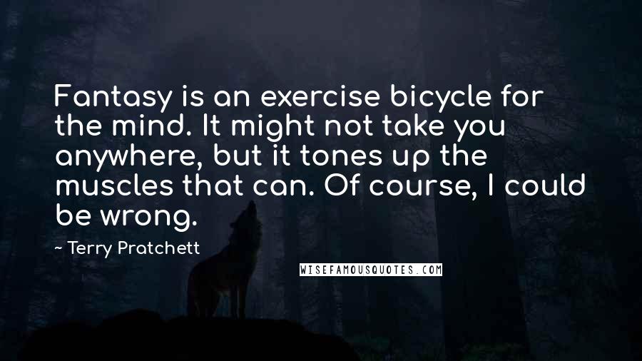 Terry Pratchett Quotes: Fantasy is an exercise bicycle for the mind. It might not take you anywhere, but it tones up the muscles that can. Of course, I could be wrong.