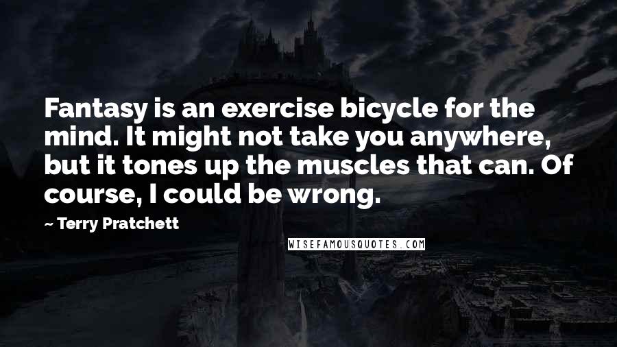 Terry Pratchett Quotes: Fantasy is an exercise bicycle for the mind. It might not take you anywhere, but it tones up the muscles that can. Of course, I could be wrong.