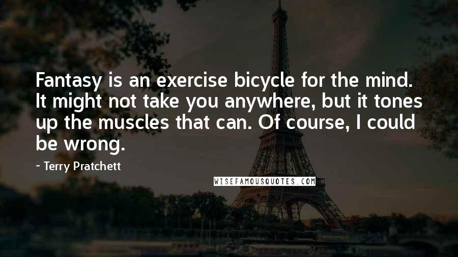 Terry Pratchett Quotes: Fantasy is an exercise bicycle for the mind. It might not take you anywhere, but it tones up the muscles that can. Of course, I could be wrong.