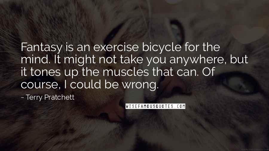 Terry Pratchett Quotes: Fantasy is an exercise bicycle for the mind. It might not take you anywhere, but it tones up the muscles that can. Of course, I could be wrong.