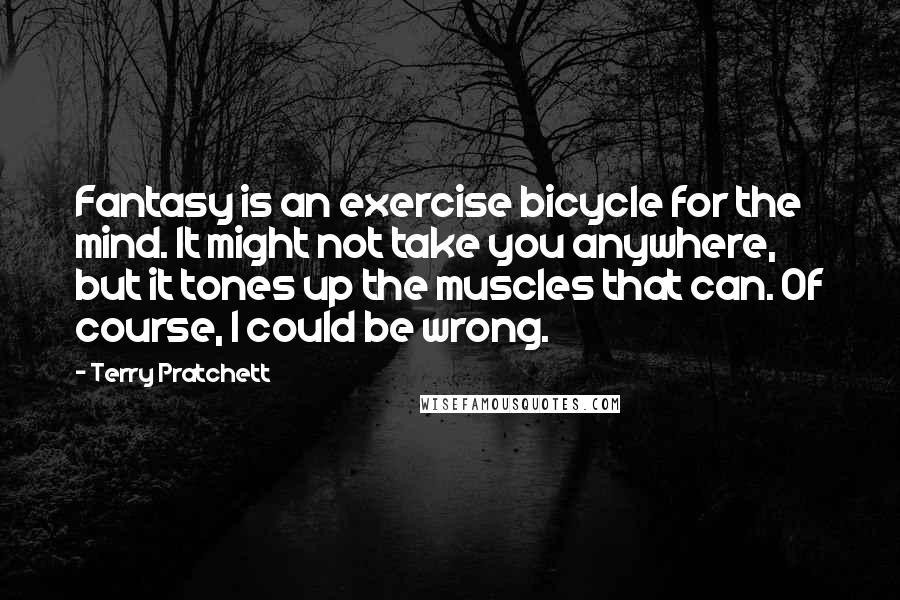 Terry Pratchett Quotes: Fantasy is an exercise bicycle for the mind. It might not take you anywhere, but it tones up the muscles that can. Of course, I could be wrong.