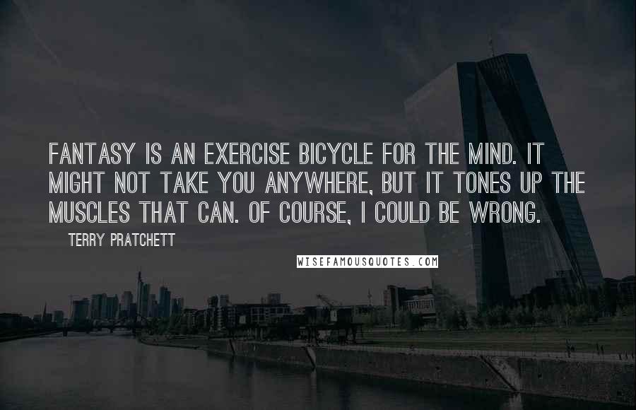 Terry Pratchett Quotes: Fantasy is an exercise bicycle for the mind. It might not take you anywhere, but it tones up the muscles that can. Of course, I could be wrong.