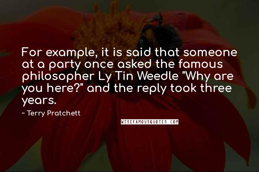 Terry Pratchett Quotes: For example, it is said that someone at a party once asked the famous philosopher Ly Tin Weedle "Why are you here?" and the reply took three years.