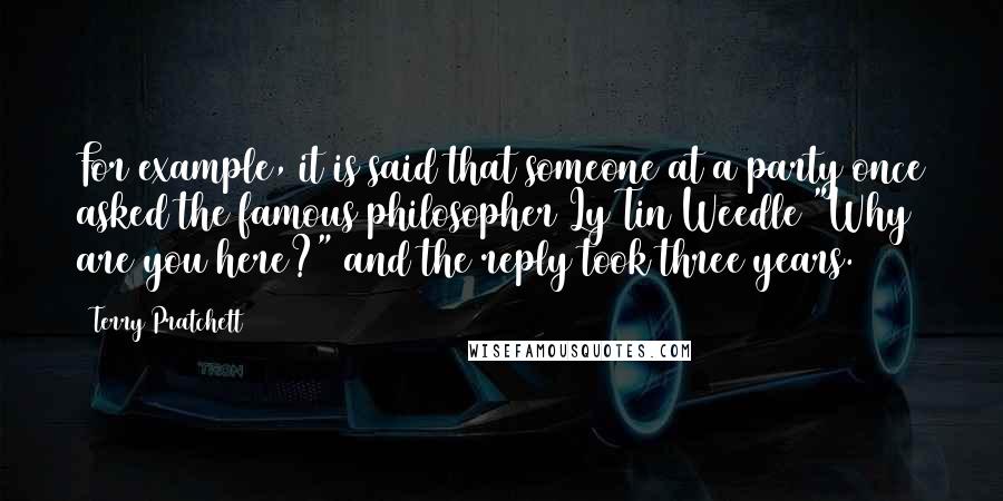 Terry Pratchett Quotes: For example, it is said that someone at a party once asked the famous philosopher Ly Tin Weedle "Why are you here?" and the reply took three years.
