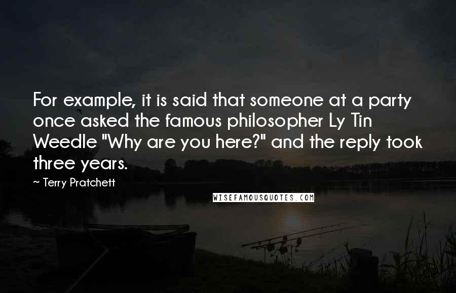 Terry Pratchett Quotes: For example, it is said that someone at a party once asked the famous philosopher Ly Tin Weedle "Why are you here?" and the reply took three years.